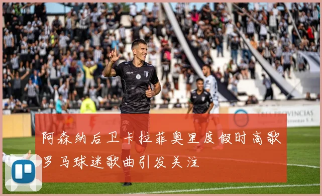 阿森纳后卫卡拉菲奥里度假时高歌罗马球迷歌曲引发关注