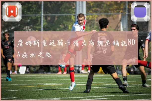 詹姆斯重返骑士将为布朗尼铺就NBA成功之路