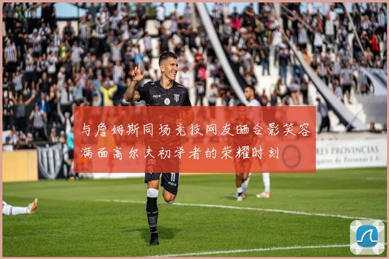 与詹姆斯同场竞技网友晒合影笑容满面高尔夫初学者的荣耀时刻