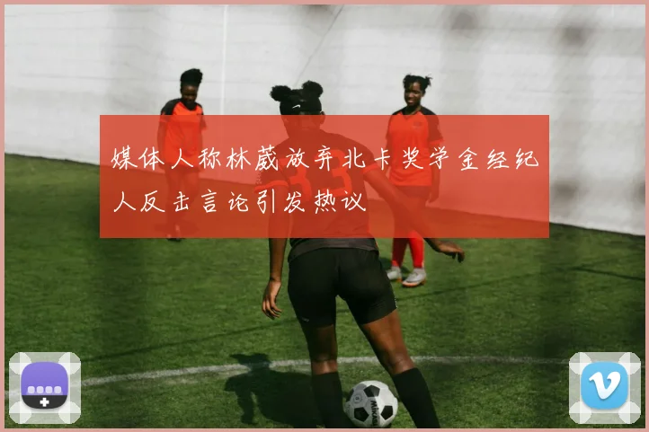 媒体人称林葳放弃北卡奖学金经纪人反击言论引发热议