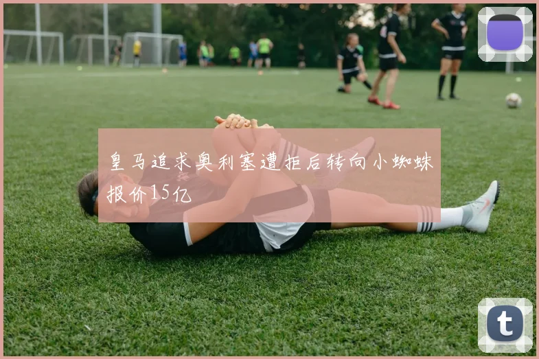 皇马追求奥利塞遭拒后转向小蜘蛛报价15亿