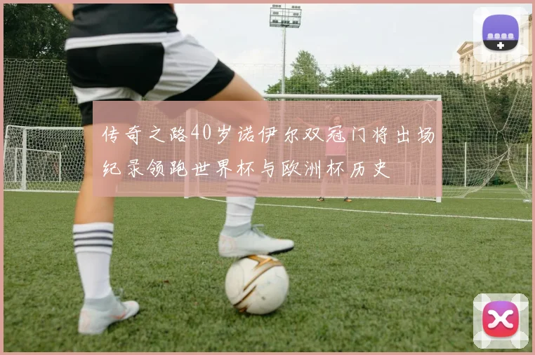 传奇之路40岁诺伊尔双冠门将出场纪录领跑世界杯与欧洲杯历史