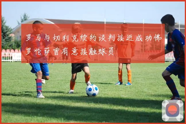罗马与切利克续约谈判接近成功佛罗伦萨曾有意接触球员