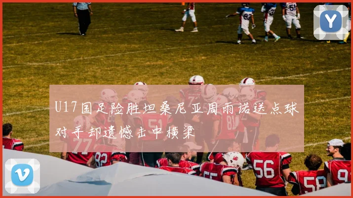 U17国足险胜坦桑尼亚周雨诺送点球对手却遗憾击中横梁