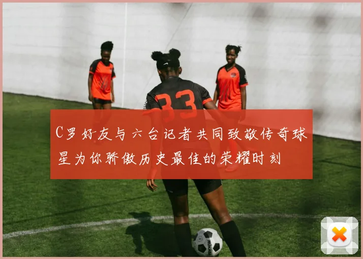 C罗好友与六台记者共同致敬传奇球星为你骄傲历史最佳的荣耀时刻