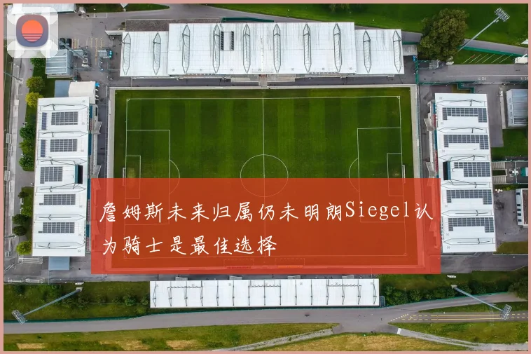 詹姆斯未来归属仍未明朗Siegel认为骑士是最佳选择