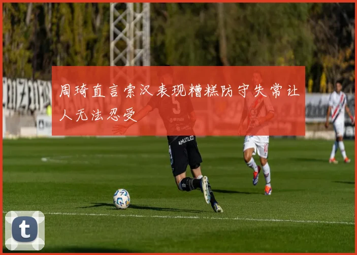 周琦直言索汉表现糟糕防守失常让人无法忍受