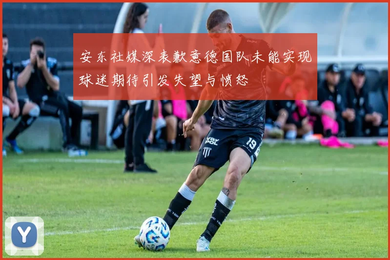 安东社媒深表歉意德国队未能实现球迷期待引发失望与愤怒