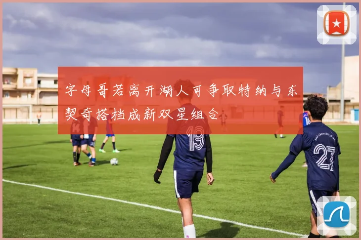 字母哥若离开湖人可争取特纳与东契奇搭档成新双星组合