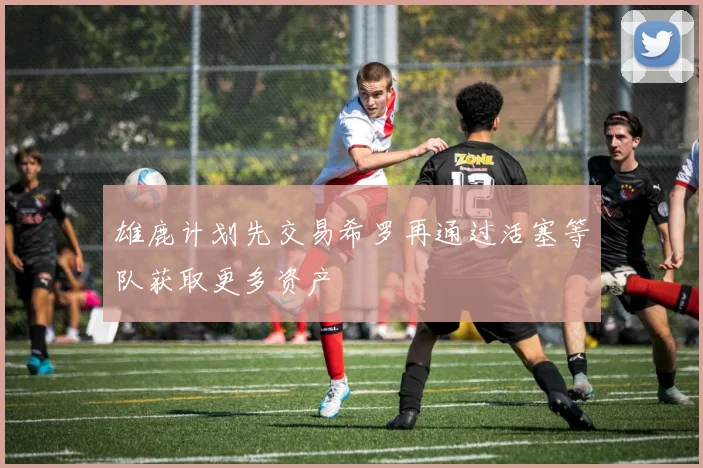 雄鹿计划先交易希罗再通过活塞等队获取更多资产
